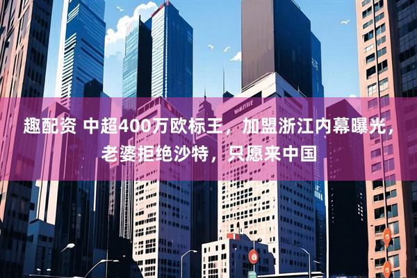趣配资 中超400万欧标王，加盟浙江内幕曝光，老婆拒绝沙特，只愿来中国