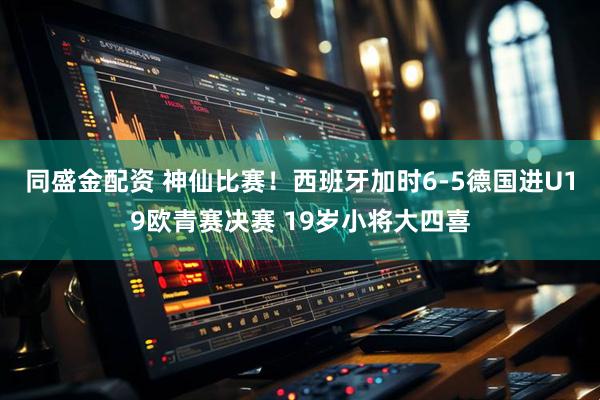 同盛金配资 神仙比赛！西班牙加时6-5德国进U19欧青赛决赛 19岁小将大四喜