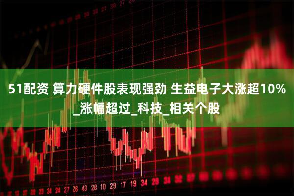 51配资 算力硬件股表现强劲 生益电子大涨超10%_涨幅超过_科技_相关个股