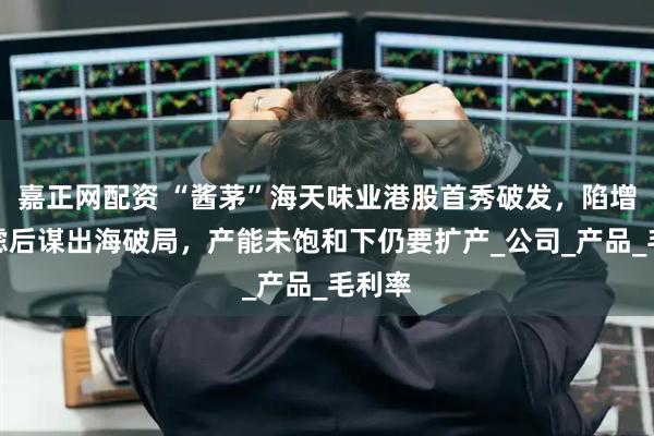 嘉正网配资 “酱茅”海天味业港股首秀破发，陷增长焦虑后谋出海破局，产能未饱和下仍要扩产_公司_产品_毛利率