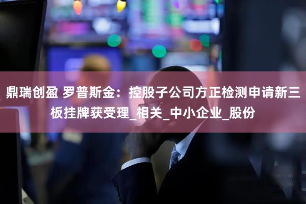 鼎瑞创盈 罗普斯金：控股子公司方正检测申请新三板挂牌获受理_相关_中小企业_股份