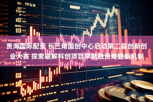 贵海国际配资 长三角国创中心启动第二届创新创业大赛 探索破解科创项目早期融资难题新机制