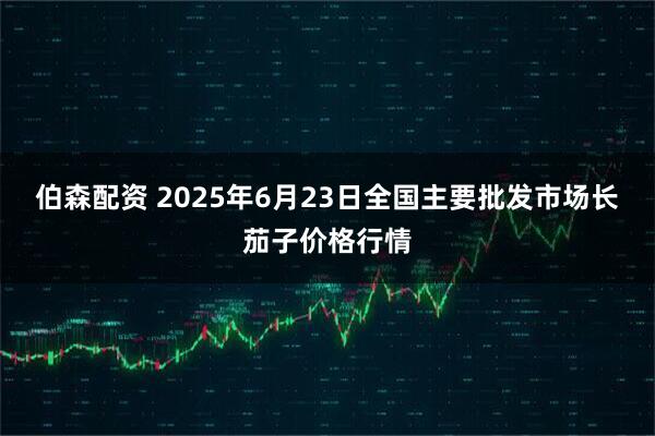 伯森配资 2025年6月23日全国主要批发市场长茄子价格行情