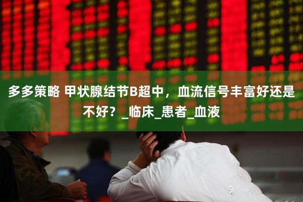 多多策略 甲状腺结节B超中，血流信号丰富好还是不好？_临床_患者_血液