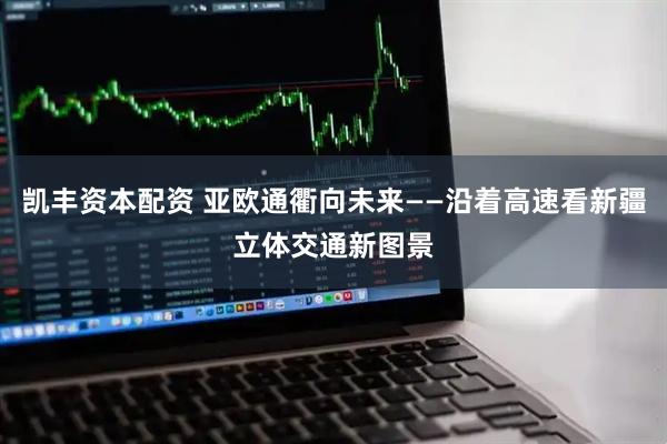 凯丰资本配资 亚欧通衢向未来——沿着高速看新疆立体交通新图景