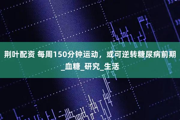 荆叶配资 每周150分钟运动，或可逆转糖尿病前期_血糖_研究_生活