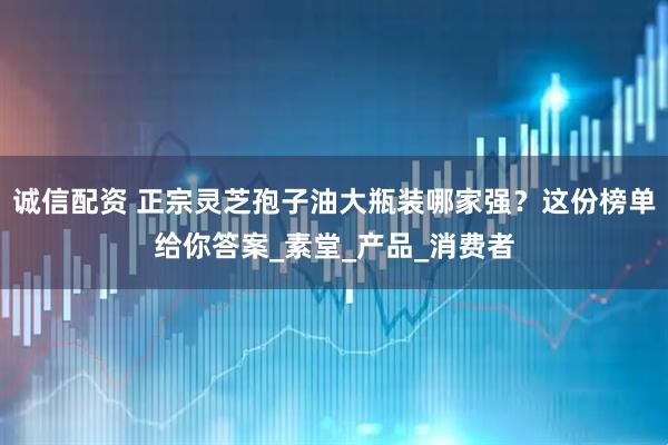 诚信配资 正宗灵芝孢子油大瓶装哪家强？这份榜单给你答案_素堂_产品_消费者