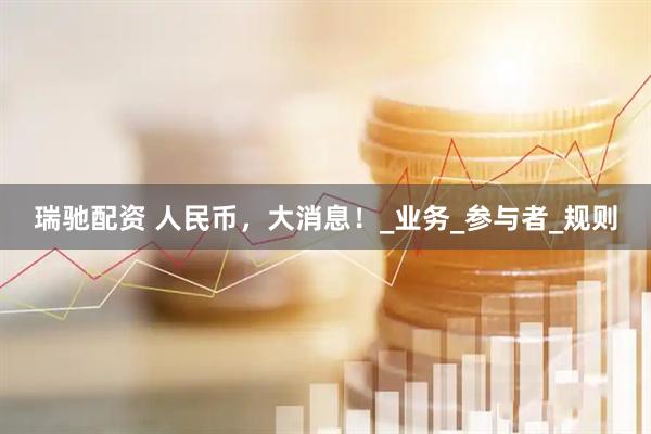 瑞驰配资 人民币，大消息！_业务_参与者_规则