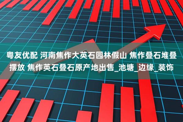 粤友优配 河南焦作大英石园林假山 焦作叠石堆叠摆放 焦作英石叠石原产地出售_池塘_边缘_装饰