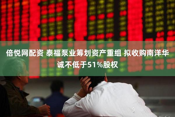 倍悦网配资 泰福泵业筹划资产重组 拟收购南洋华诚不低于51%股权