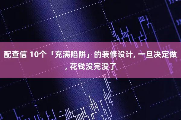 配查信 10个「充满陷阱」的装修设计, 一旦决定做, 花钱没完没了