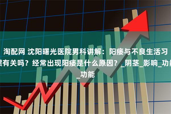 淘配网 沈阳曙光医院男科讲解：阳痿与不良生活习惯有关吗？经常出现阳痿是什么原因？_阴茎_影响_功能