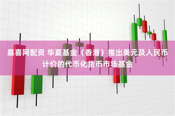 嘉喜网配资 华夏基金（香港）推出美元及人民币计价的代币化货币市场基金