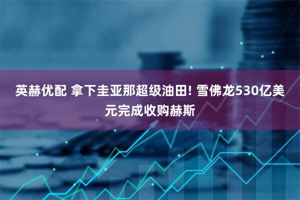 英赫优配 拿下圭亚那超级油田! 雪佛龙530亿美元完成收购赫斯
