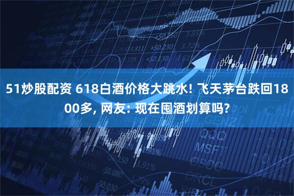 51炒股配资 618白酒价格大跳水! 飞天茅台跌回1800多, 网友: 现在囤酒划算吗?