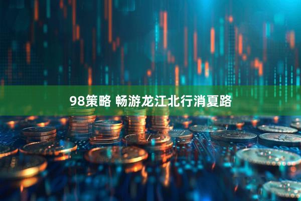 98策略 畅游龙江北行消夏路
