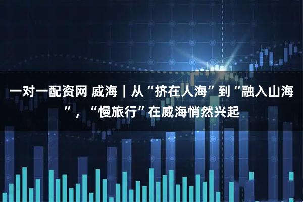 一对一配资网 威海｜从“挤在人海”到“融入山海”，“慢旅行”在威海悄然兴起