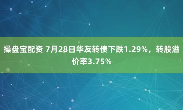 操盘宝配资 7月28日华友转债下跌1.29%，转股溢价率3.75%
