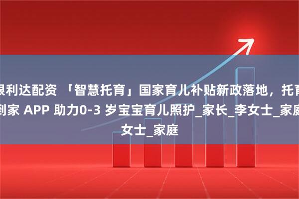 银利达配资 「智慧托育」国家育儿补贴新政落地，托育到家 APP 助力0-3 岁宝宝育儿照护_家长_李女士_家庭