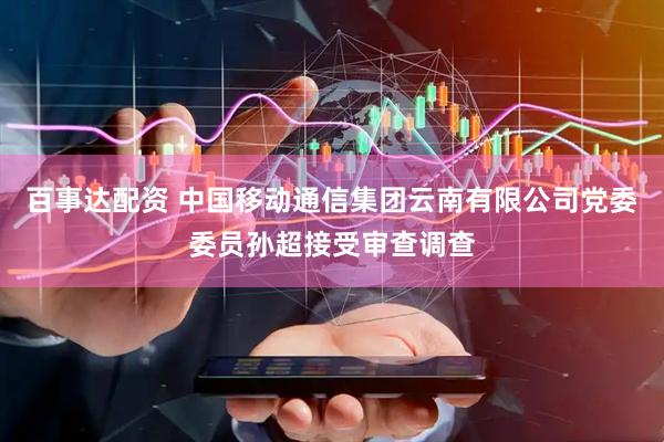 百事达配资 中国移动通信集团云南有限公司党委委员孙超接受审查调查