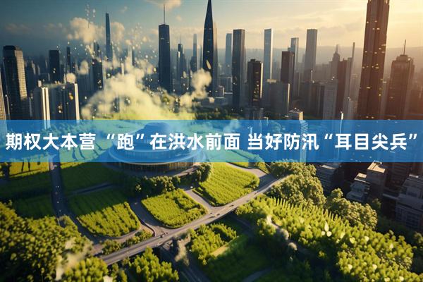 期权大本营 “跑”在洪水前面 当好防汛“耳目尖兵”