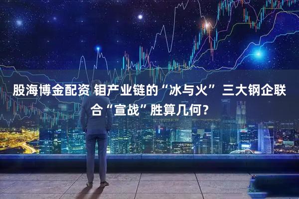 股海博金配资 钼产业链的“冰与火” 三大钢企联合“宣战”胜算几何？