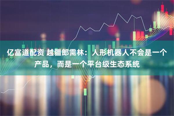 亿富道配资 越疆郎需林：人形机器人不会是一个产品，而是一个平台级生态系统