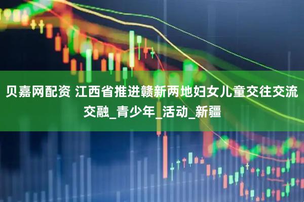 贝嘉网配资 江西省推进赣新两地妇女儿童交往交流交融_青少年_活动_新疆