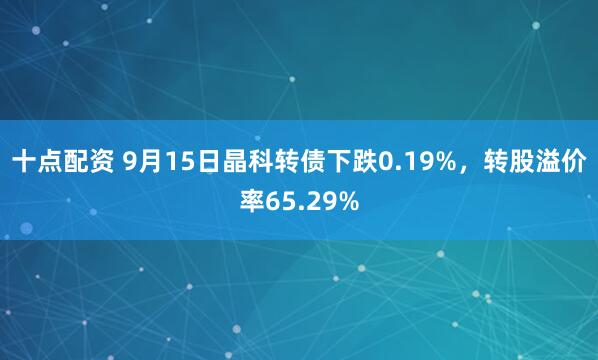 十点配资 9月15日晶科转债下跌0.19%，转股溢价率65.29%
