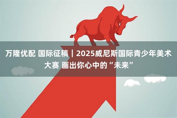 万隆优配 国际征稿｜2025威尼斯国际青少年美术大赛 画出你心中的“未来”