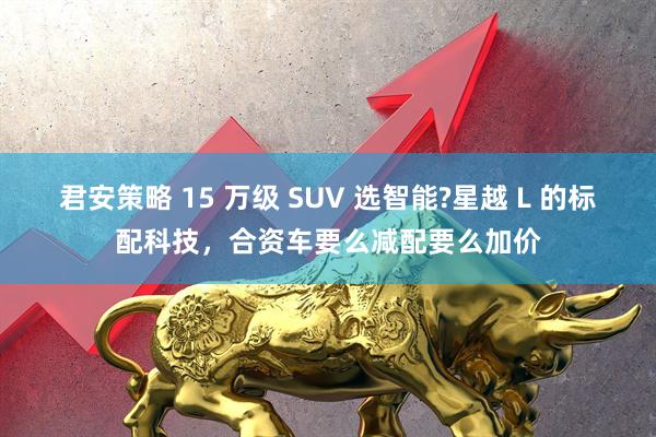君安策略 15 万级 SUV 选智能?星越 L 的标配科技，合资车要么减配要么加价