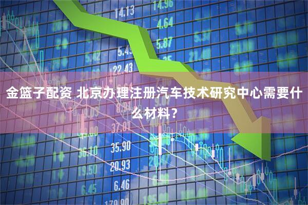金篮子配资 北京办理注册汽车技术研究中心需要什么材料？