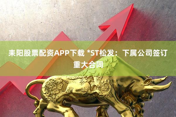 耒阳股票配资APP下载 *ST松发：下属公司签订重大合同