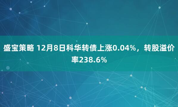 盛宝策略 12月8日科华转债上涨0.04%，转股溢价率238.6%