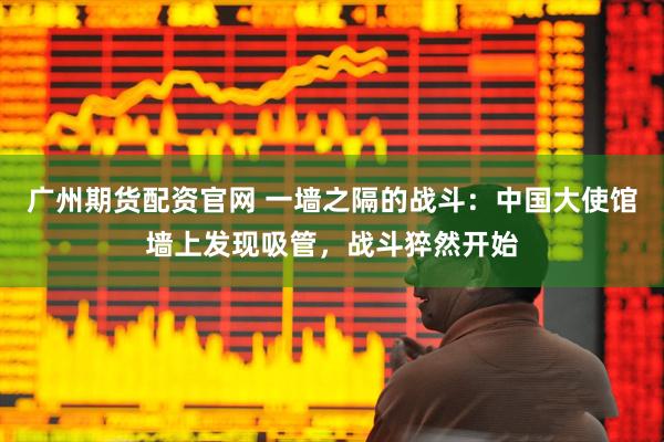 广州期货配资官网 一墙之隔的战斗：中国大使馆墙上发现吸管，战斗猝然开始