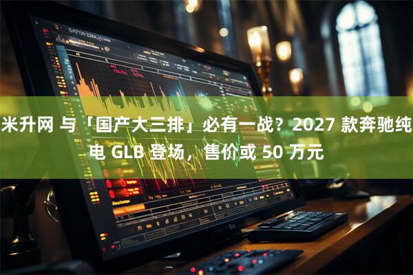 米升网 与「国产大三排」必有一战？2027 款奔驰纯电 GLB 登场，售价或 50 万元