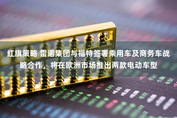 红旗策略 雷诺集团与福特签署乘用车及商务车战略合作，将在欧洲市场推出两款电动车型