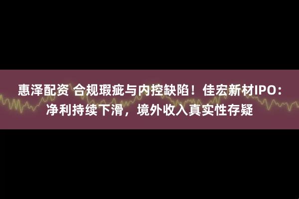 惠泽配资 合规瑕疵与内控缺陷！佳宏新材IPO：净利持续下滑，境外收入真实性存疑