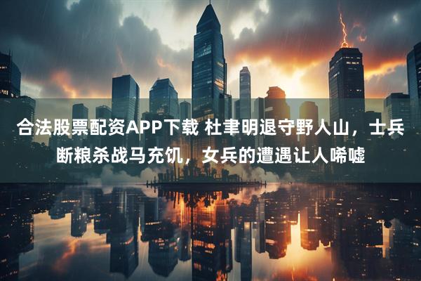 合法股票配资APP下载 杜聿明退守野人山，士兵断粮杀战马充饥，女兵的遭遇让人唏嘘