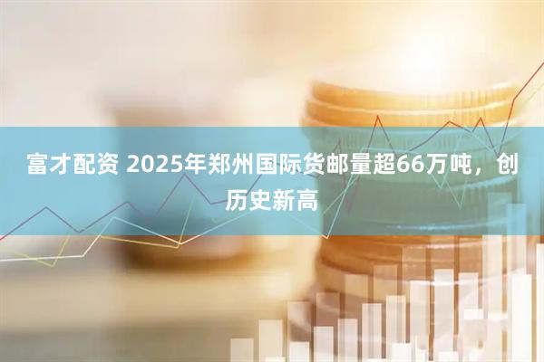 富才配资 2025年郑州国际货邮量超66万吨，创历史新高