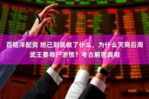 百铭洋配资 妲己到底做了什么，为什么灭商后周武王要辱尸泄愤？考古解密真相