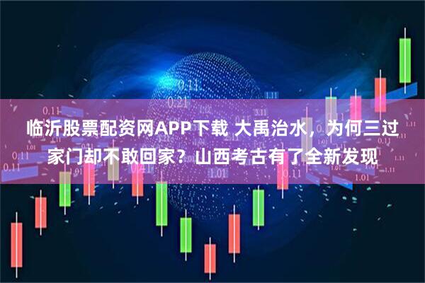 临沂股票配资网APP下载 大禹治水，为何三过家门却不敢回家？山西考古有了全新发现