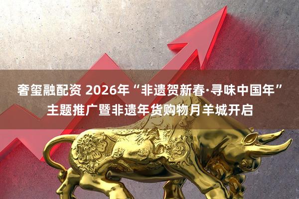 奢玺融配资 2026年“非遗贺新春·寻味中国年”主题推广暨非遗年货购物月羊城开启