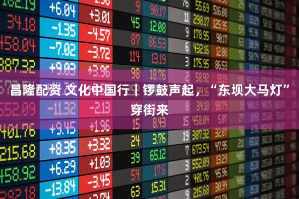 昌隆配资 文化中国行｜锣鼓声起，“东坝大马灯”穿街来