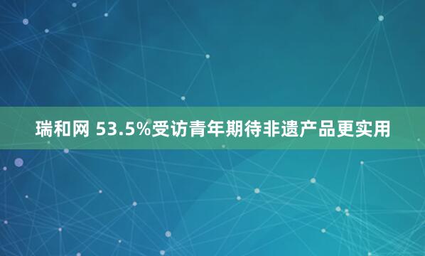 瑞和网 53.5%受访青年期待非遗产品更实用