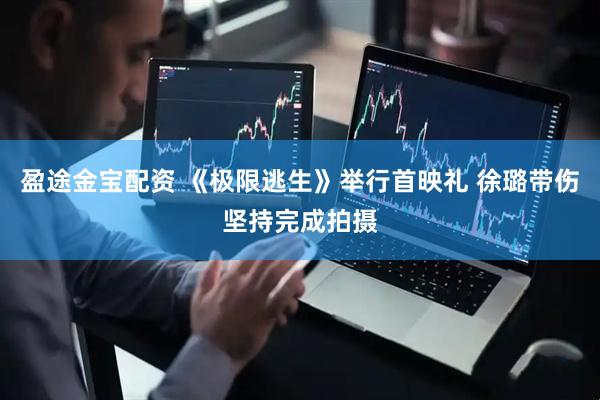 盈途金宝配资 《极限逃生》举行首映礼 徐璐带伤坚持完成拍摄